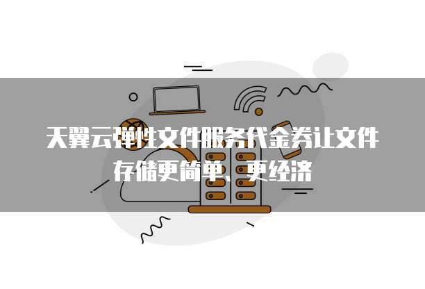 天翼云弹性文件服务代金券让文件存储更简单、更经济
