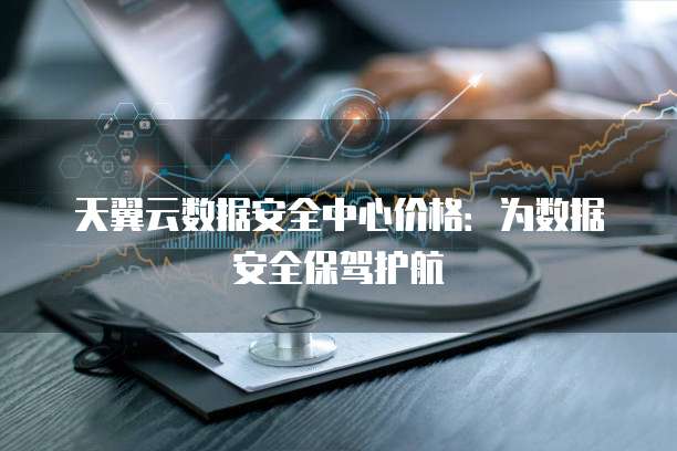 天翼云数据安全中心价格:为数据安全保驾护航