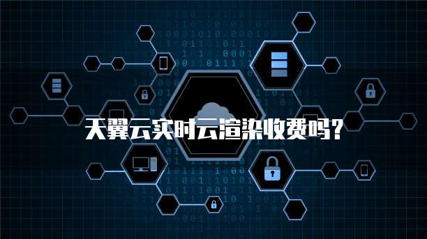 天翼云实时云渲染收费吗？