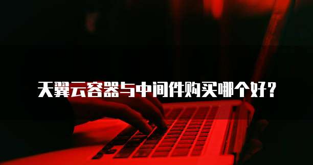 天翼云容器与中间件购买哪个好?