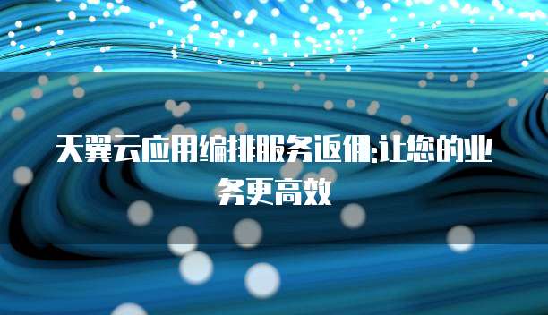 天翼云应用编排服务返佣:让您的业务更高效