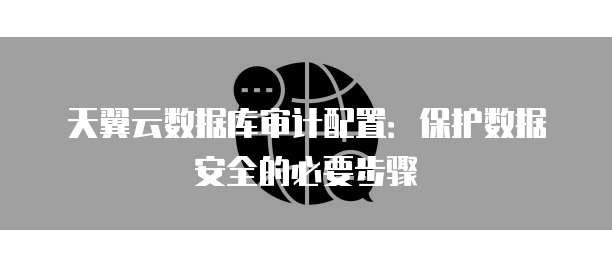 天翼云数据库审计配置:保护数据安全的必要步骤