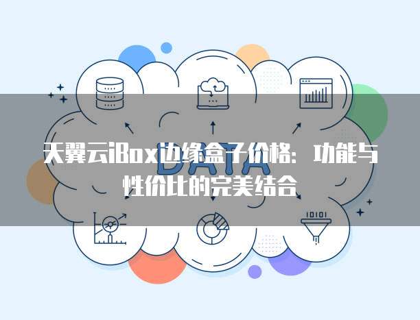 天翼云iBox边缘盒子价格:功能与性价比的完美结合