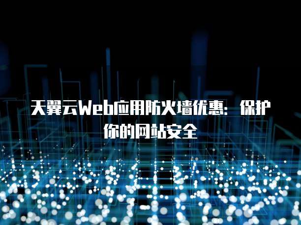 天翼云Web应用防火墙优惠：保护你的网站安全