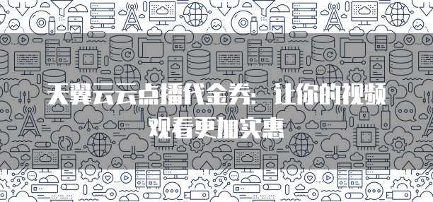 天翼云云点播代金券:让你的视频观看更加实惠