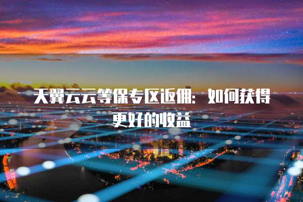 天翼云云等保专区返佣：如何获得更好的收益