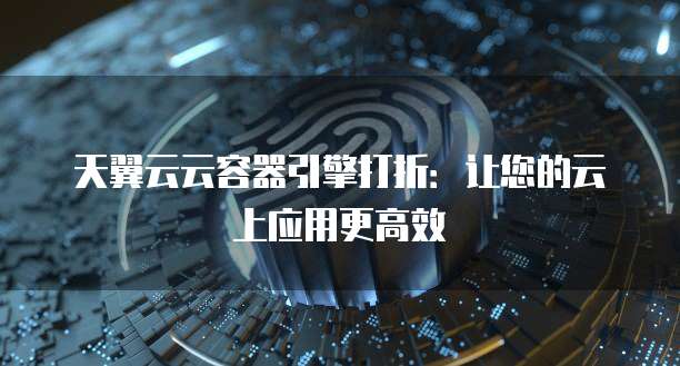 天翼云云容器引擎打折:让您的云上应用更高效