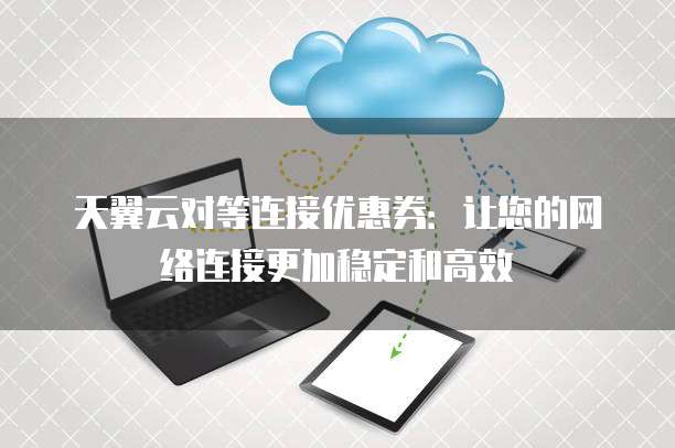 天翼云对等连接优惠券:让您的网络连接更加稳定和高效
