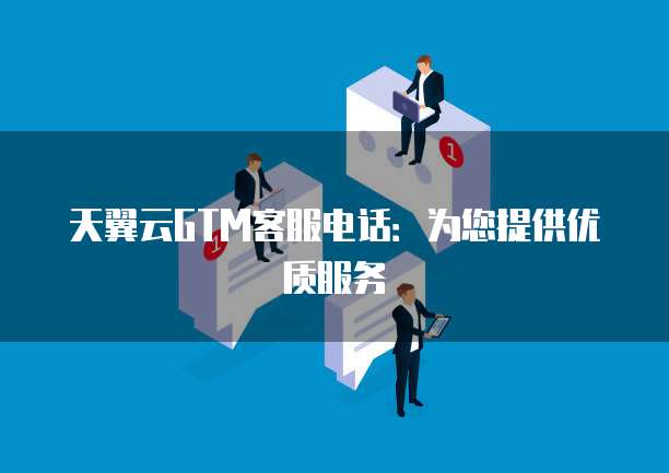 天翼云GTM客服电话:为您提供优质服务