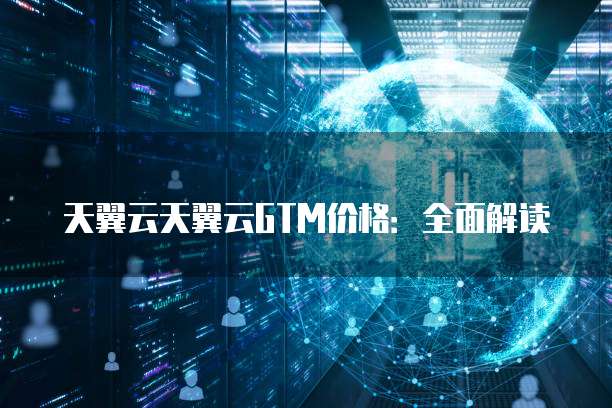 天翼云天翼云GTM价格:全面解读