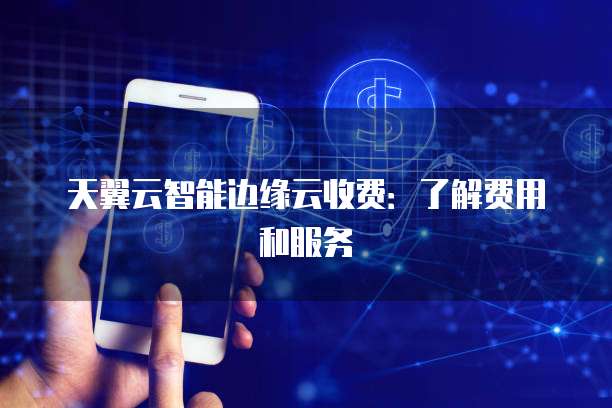天翼云智能边缘云收费:了解费用和服务
