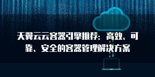 天翼云云容器引擎推荐:高效、可靠、安全的容器管理解决方案