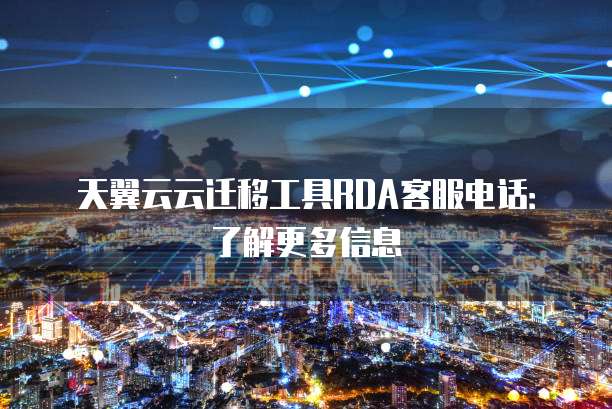 天翼云云迁移工具RDA客服电话:了解更多信息