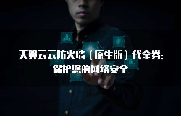 天翼云云防火墙(原生版)代金券:保护您的网络安全