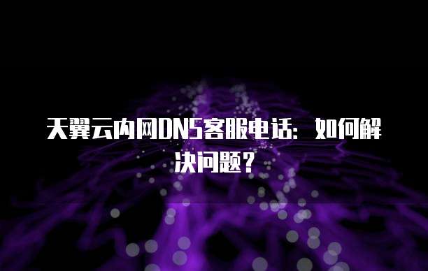 天翼云内网DNS客服电话:如何解决问题?