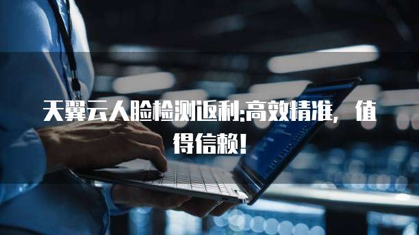 天翼云人脸检测返利:高效精准,值得信赖!