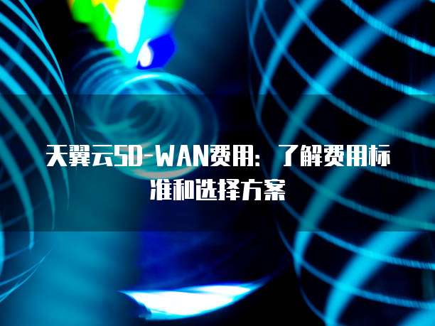 天翼云SD-WAN费用:了解费用标准和选择方案