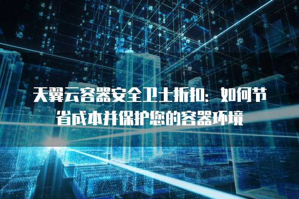 天翼云容器安全卫士折扣:如何节省成本并保护您的容器环境