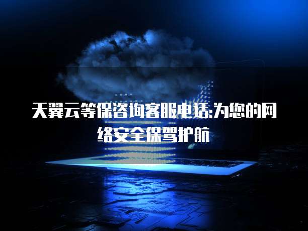 天翼云等保咨询客服电话:为您的网络安全保驾护航