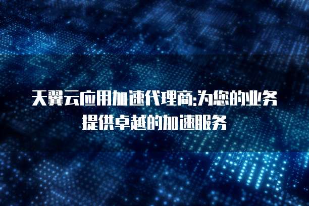天翼云应用加速代理商:为您的业务提供卓越的加速服务