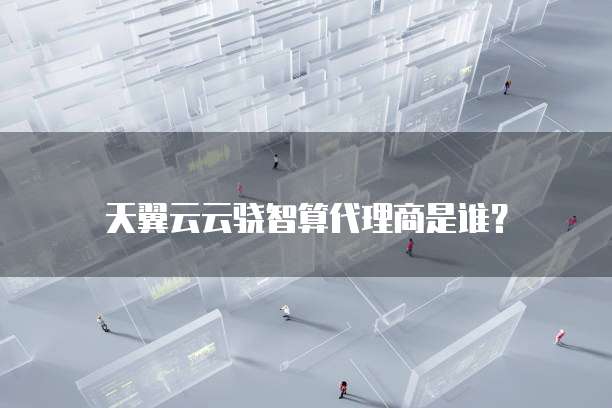 天翼云云骁智算代理商是谁?