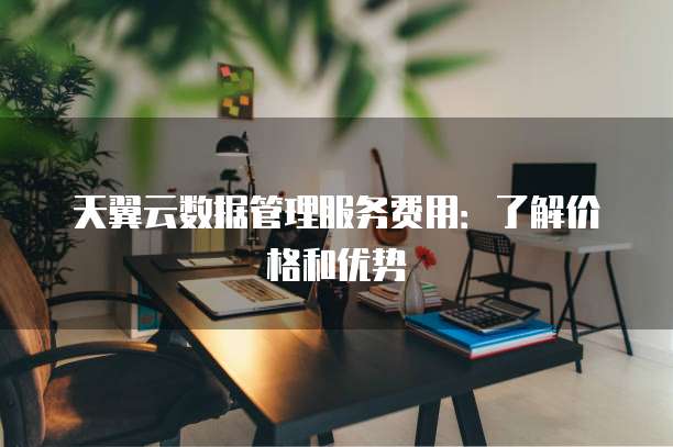 天翼云数据管理服务费用:了解价格和优势
