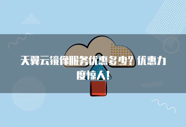 天翼云镜像服务优惠多少？优惠力度惊人！