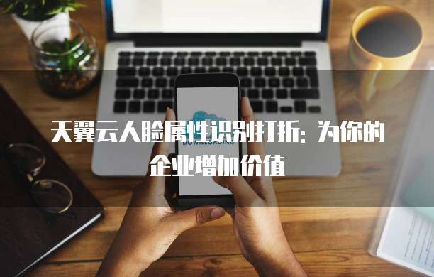 天翼云人脸属性识别打折: 为你的企业增加价值