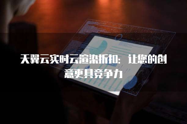 天翼云实时云渲染折扣:让您的创意更具竞争力