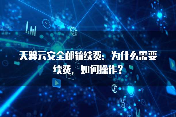 天翼云安全邮箱续费:为什么需要续费,如何操作?