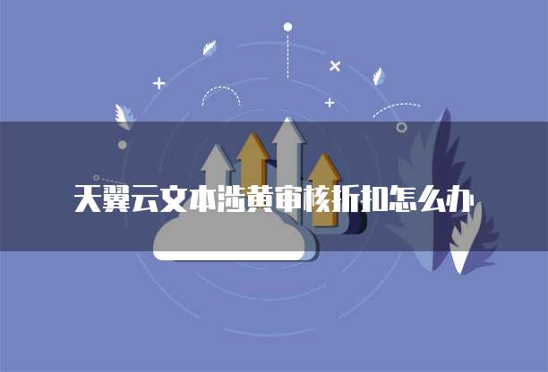 天翼云文本涉黄审核折扣怎么办