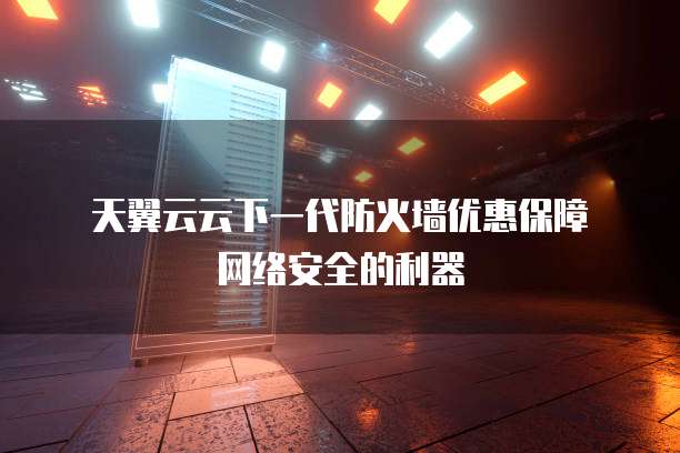  天翼云云下一代防火墙优惠保障网络安全的利器