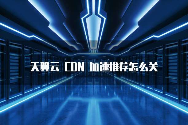 天翼云 CDN 加速推荐怎么关