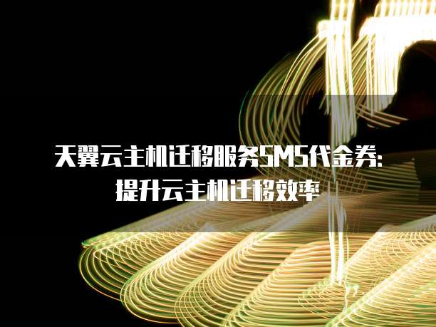 天翼云主机迁移服务SMS代金券:提升云主机迁移效率