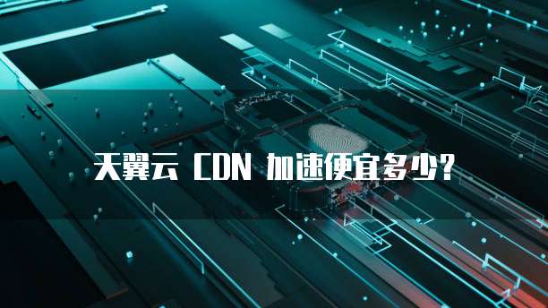 天翼云 CDN 加速便宜多少?