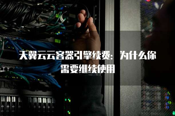 天翼云云容器引擎续费:为什么你需要继续使用