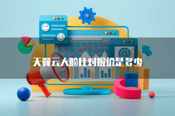 天翼云人脸比对报价是多少