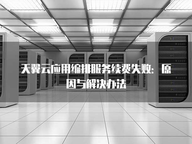 天翼云应用编排服务续费失败:原因与解决办法