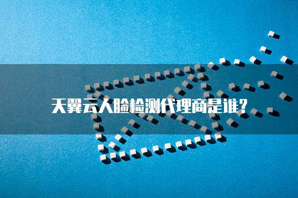 天翼云人脸检测代理商是谁?