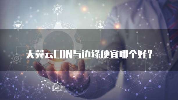 天翼云CDN与边缘便宜哪个好?