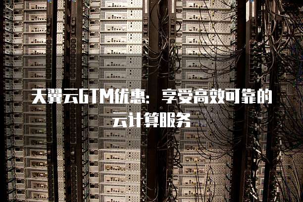 天翼云GTM优惠:享受高效可靠的云计算服务