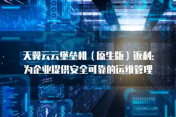 天翼云云堡垒机(原生版)返利:为企业提供安全可靠的运维管理