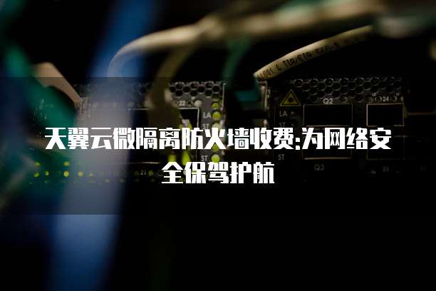 天翼云微隔离防火墙收费:为网络安全保驾护航
