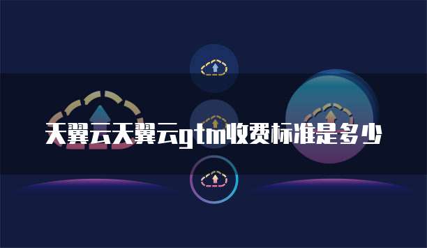 天翼云天翼云gtm收费标准是多少