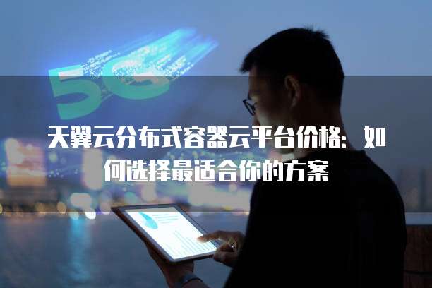 天翼云分布式容器云平台价格:如何选择最适合你的方案
