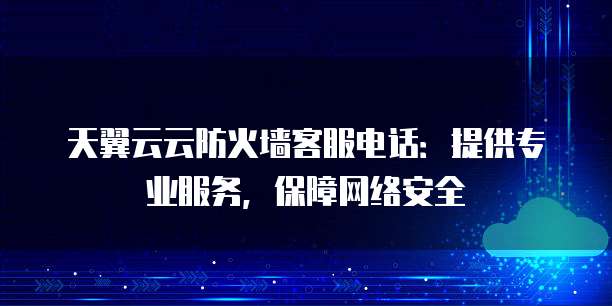 天翼云云防火墙客服电话:提供专业服务,保障网络安全