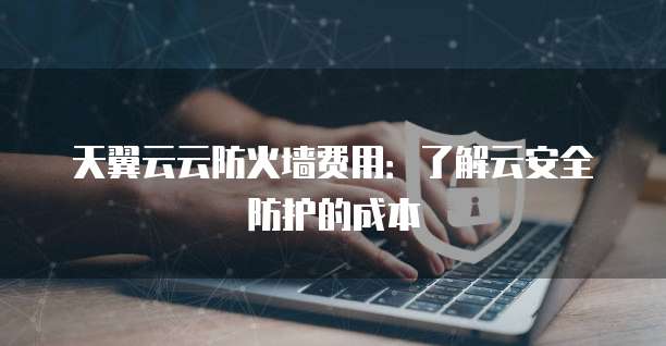 天翼云云防火墙费用:了解云安全防护的成本