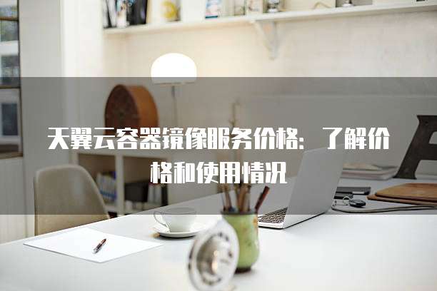 天翼云容器镜像服务价格:了解价格和使用情况