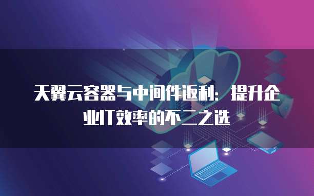 天翼云容器与中间件返利:提升企业IT效率的不二之选