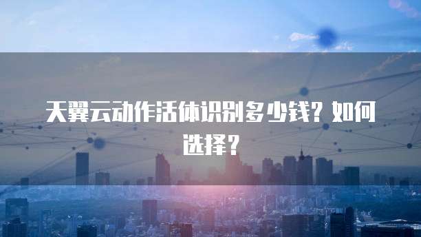 天翼云动作活体识别多少钱?如何选择?